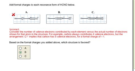 Add formal charges to each resonance form of hcno. - The formal charge of each atom in a Lewis dot structure is (1/2 the number of... Add formal charges to each resonance form of HCNO. Resonance structure A \begin {tabular} {|l|l|l|l|l|l|l|} \hline I & More & Erase \\ \hline C & N & O & H \\ \hline & H−C−N & \\ \hline & & & \\ \hline \end {tabular} Resonance structure C Resonance structure B ... 